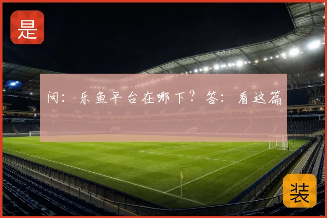 问：乐鱼平台在哪下？答：看这篇